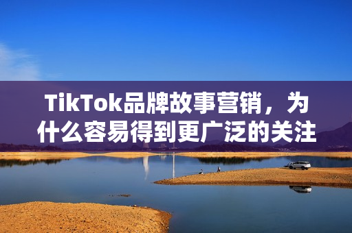 TikTok品牌故事营销，为什么容易得到更广泛的关注