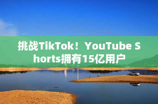 挑战TikTok！YouTube Shorts拥有15亿用户