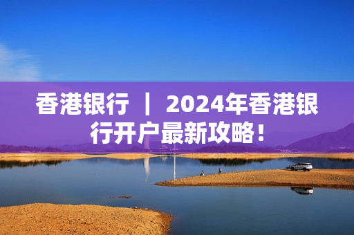 香港银行 ｜ 2024年香港银行开户最新攻略！