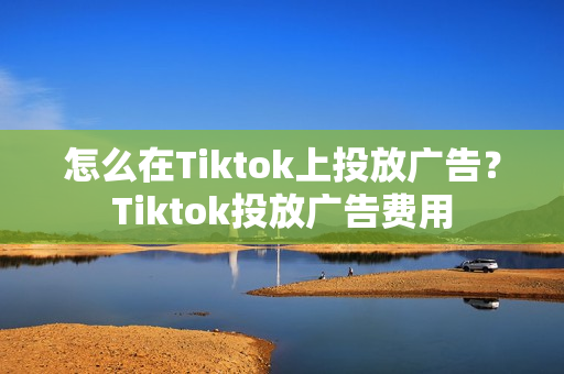 怎么在Tiktok上投放广告？Tiktok投放广告费用