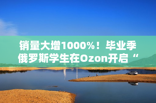 销量大增1000%！毕业季俄罗斯学生在Ozon开启“血拼”模式！