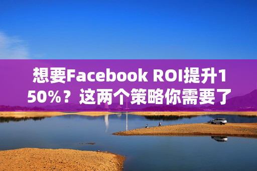 想要Facebook ROI提升150%？这两个策略你需要了解