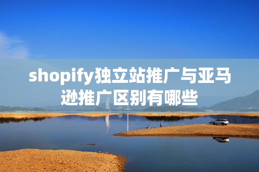 shopify独立站推广与亚马逊推广区别有哪些