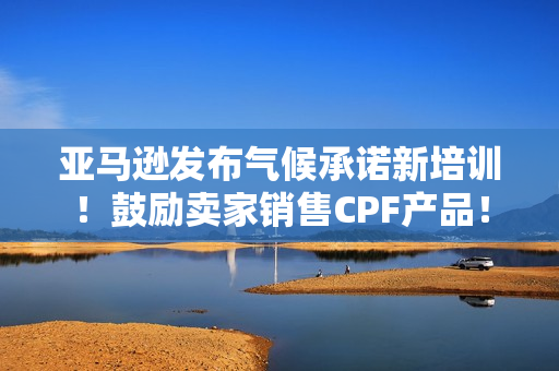 亚马逊发布气候承诺新培训！鼓励卖家销售CPF产品！