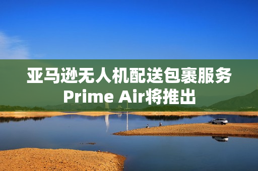 亚马逊无人机配送包裹服务Prime Air将推出