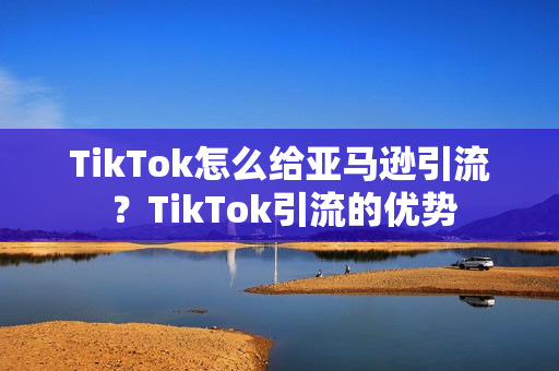 TikTok怎么给亚马逊引流 ？TikTok引流的优势