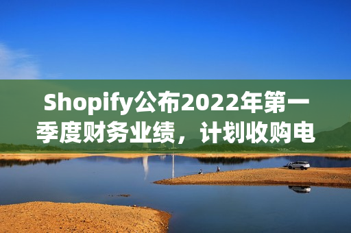 Shopify公布2022年第一季度财务业绩，计划收购电子商务履行技术提供商Deliverr