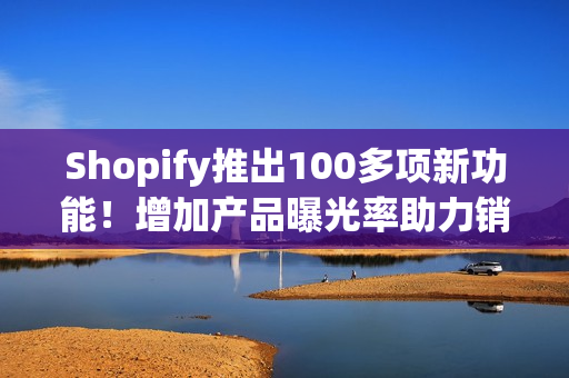 Shopify推出100多项新功能！增加产品曝光率助力销售！
