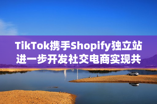 TikTok携手Shopify独立站进一步开发社交电商实现共赢