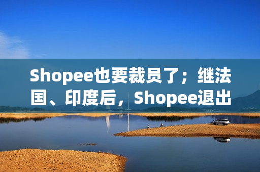 Shopee也要裁员了；继法国、印度后，Shopee退出西班牙市场；Shopee马来西亚站点部分店铺打款延迟