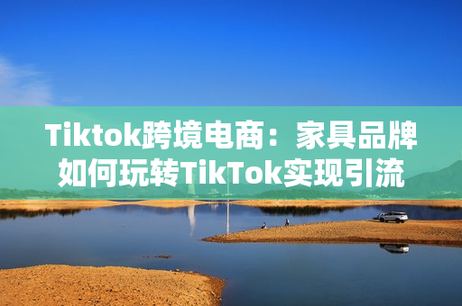 Tiktok跨境电商：家具品牌如何玩转TikTok实现引流带货？