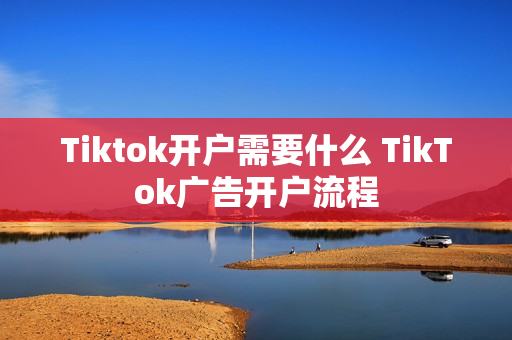Tiktok开户需要什么 TikTok广告开户流程