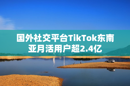 国外社交平台TikTok东南亚月活用户超2.4亿