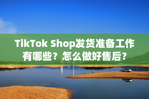 TikTok Shop发货准备工作有哪些？怎么做好售后？