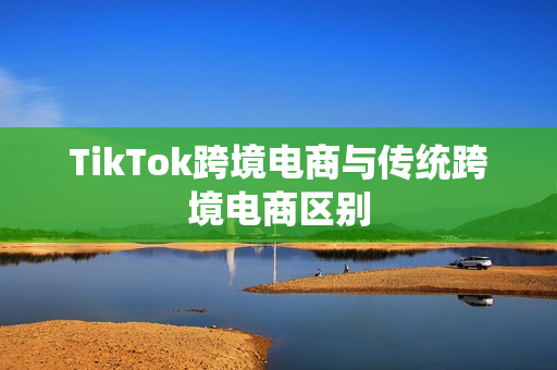 TikTok跨境电商与传统跨境电商区别