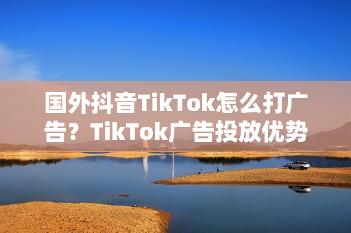 国外抖音TikTok怎么打广告？TikTok广告投放优势