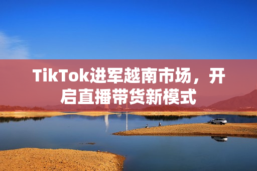 TikTok进军越南市场，开启直播带货新模式