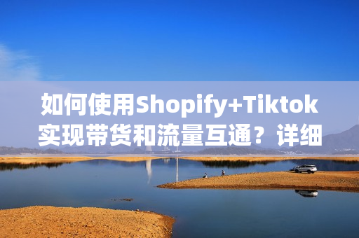 如何使用Shopify+Tiktok实现带货和流量互通？详细步骤介绍一下