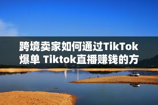跨境卖家如何通过TikTok爆单 Tiktok直播赚钱的方法