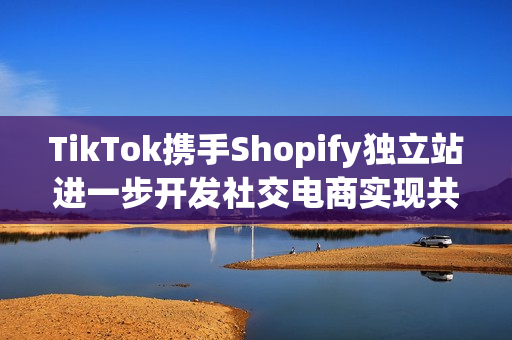 TikTok携手Shopify独立站进一步开发社交电商实现共赢