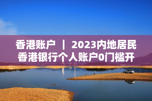 香港账户 ｜ 2023内地居民香港银行个人账户0门槛开户攻略！
