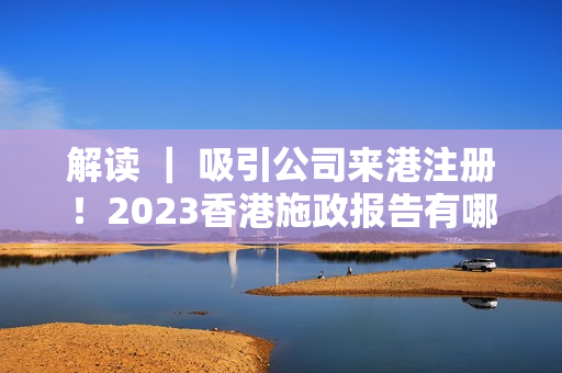 解读 ｜ 吸引公司来港注册！2023香港施政报告有哪些创科重点？