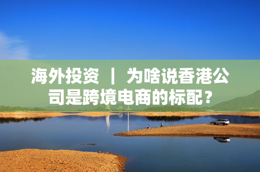 海外投资 ｜ 为啥说香港公司是跨境电商的标配？