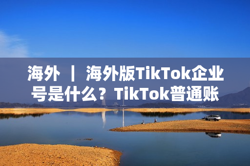 海外 ｜ 海外版TikTok企业号是什么？TikTok普通账号和企业号有什么不同？