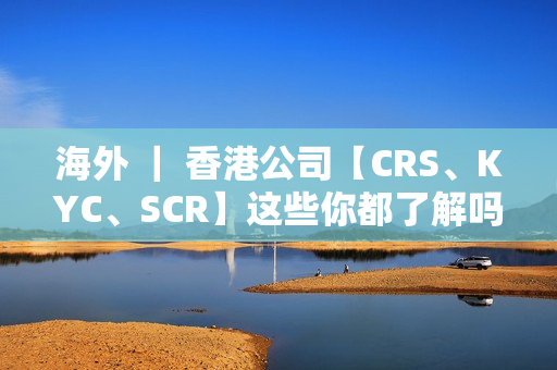 海外 ｜ 香港公司【CRS、KYC、SCR】这些你都了解吗？