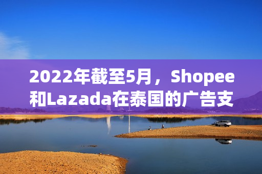 2022年截至5月，Shopee和Lazada在泰国的广告支出超10亿!