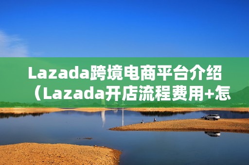 Lazada跨境电商平台介绍（Lazada开店流程费用+怎么注册+开店条件+好不好）