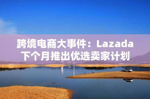 跨境电商大事件：Lazada下个月推出优选卖家计划