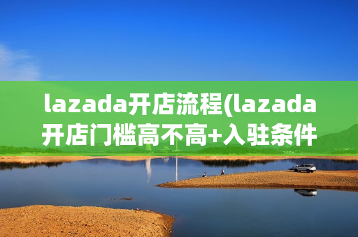 lazada开店流程(lazada开店门槛高不高+入驻条件费用)