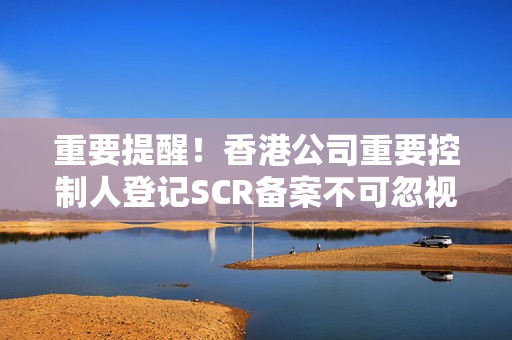 重要提醒！香港公司重要控制人登记SCR备案不可忽视