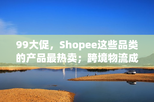 99大促，Shopee这些品类的产品最热卖；跨境物流成本上涨，这些平台调整末端运费；8月，Shopee波兰站访问量数据上升