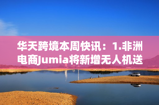 华天跨境本周快讯：1.非洲电商Jumia将新增无人机送货服务2.西方制裁下俄罗斯鞋服类需求大增300%3.圣诞节玩具品类趋势预测