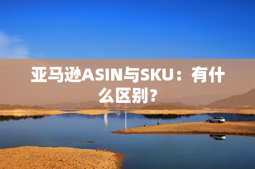亚马逊ASIN与SKU：有什么区别？