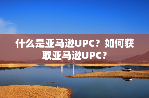 什么是亚马逊UPC？如何获取亚马逊UPC？
