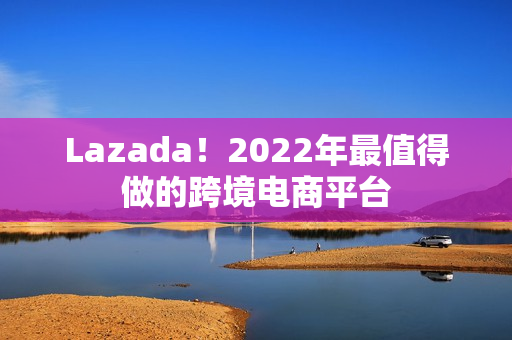 Lazada！2022年最值得做的跨境电商平台